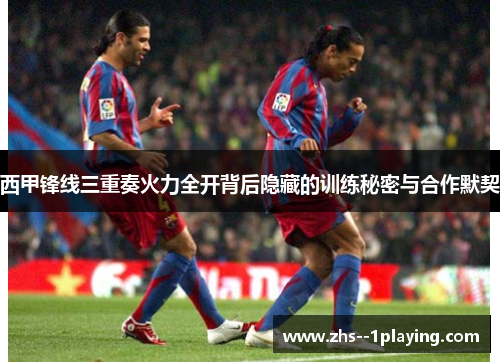 西甲锋线三重奏火力全开背后隐藏的训练秘密与合作默契