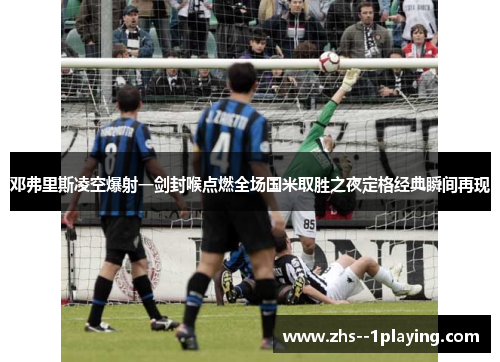 邓弗里斯凌空爆射一剑封喉点燃全场国米取胜之夜定格经典瞬间再现
